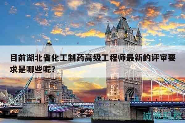 目前湖北省化工制药高级工程师最新的评审要求是哪些呢？
