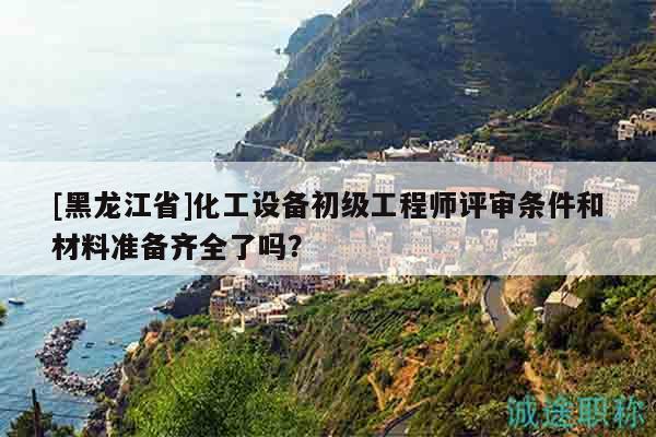 [黑龙江省]化工设备初级工程师评审条件和材料准备齐全了吗？
