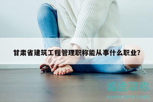 甘肃省建筑工程管理职称能从事什么职业？