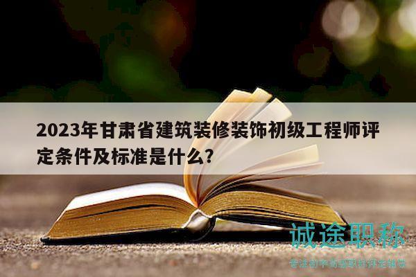 2023年甘肃省建筑装修装饰初级工程师评定条件及标准是什么？
