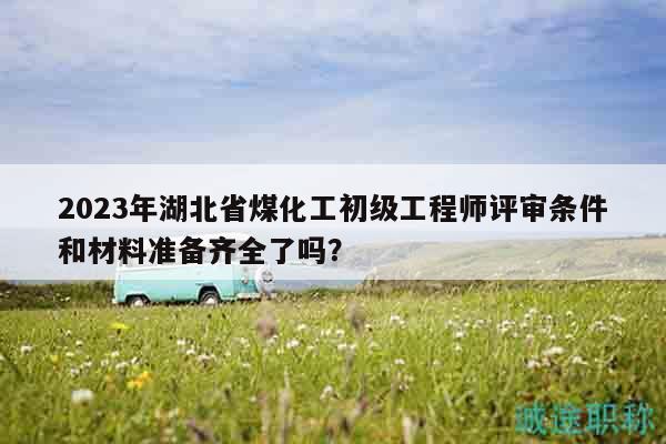 2023年湖北省煤化工初级工程师评审条件和材料准备齐全了吗？