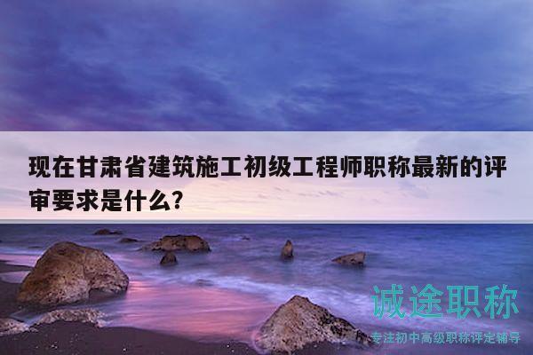 现在甘肃省建筑施工初级工程师职称最新的评审要求是什么？