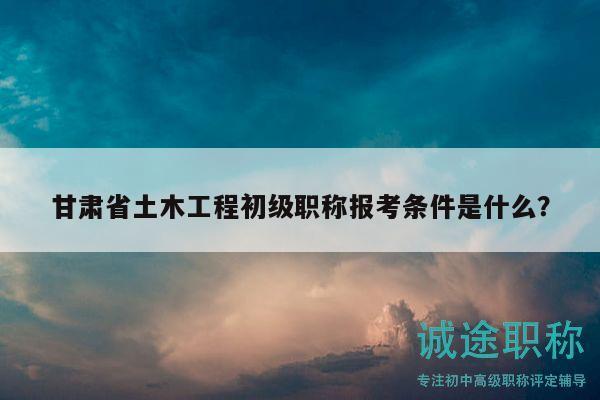 甘肃省土木工程初级职称报考条件是什么？