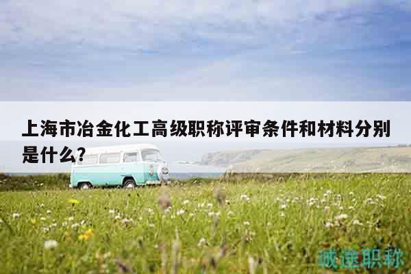 上海市冶金化工高级职称评审条件和材料分别是什么？