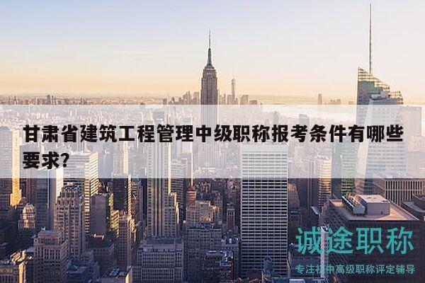 甘肃省建筑工程管理中级职称报考条件有哪些要求？