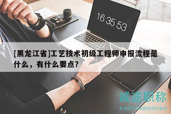 [黑龙江省]工艺技术初级工程师申报流程是什么，有什么要点？