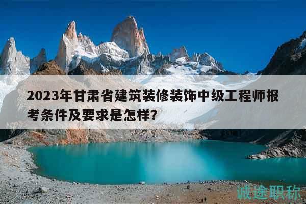 2023年甘肃省建筑装修装饰中级工程师报考条件及要求是怎样？