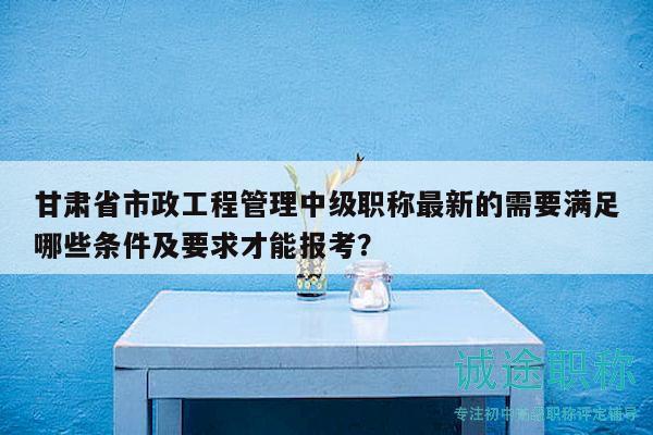 甘肃省市政工程管理中级职称最新的需要满足哪些条件及要求才能报考？