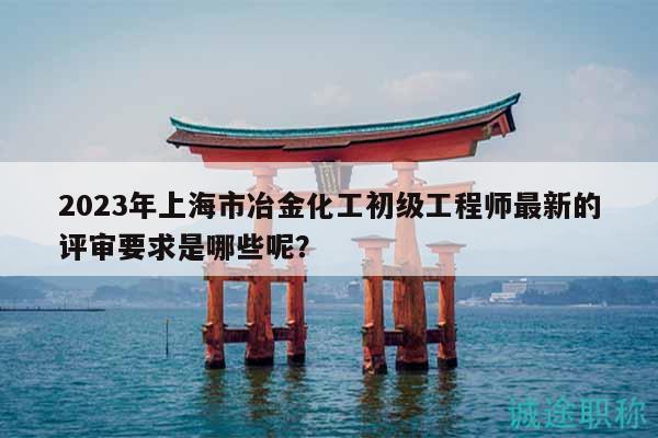 2023年上海市冶金化工初级工程师最新的评审要求是哪些呢？