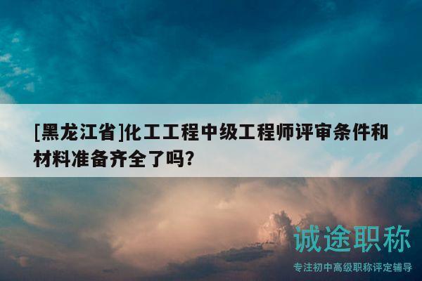 [黑龙江省]化工工程中级工程师评审条件和材料准备齐全了吗？