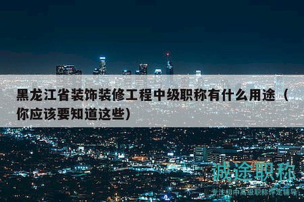 黑龙江省装饰装修工程中级职称有什么用途（你应该要知道这些）