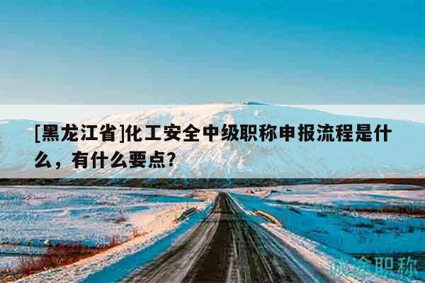 [黑龙江省]化工安全中级职称申报流程是什么，有什么要点？