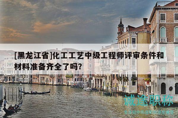 [黑龙江省]化工工艺中级工程师评审条件和材料准备齐全了吗？
