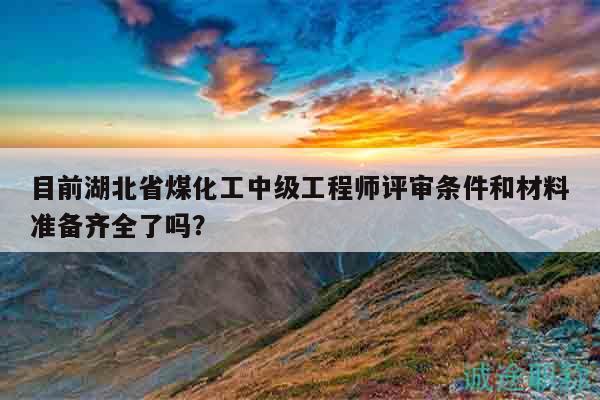 目前湖北省煤化工中级工程师评审条件和材料准备齐全了吗？