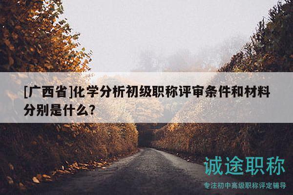 [广西省]化学分析初级职称评审条件和材料分别是什么？