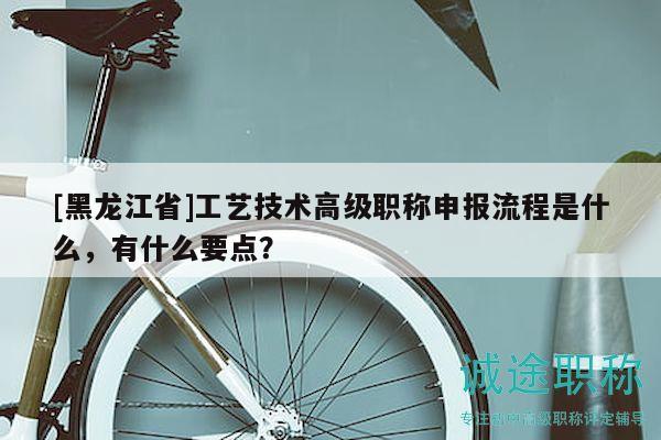 [黑龙江省]工艺技术高级职称申报流程是什么，有什么要点？