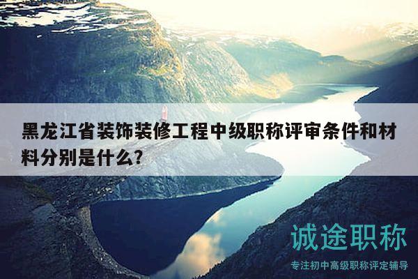 黑龙江省装饰装修工程中级职称评审条件和材料分别是什么？