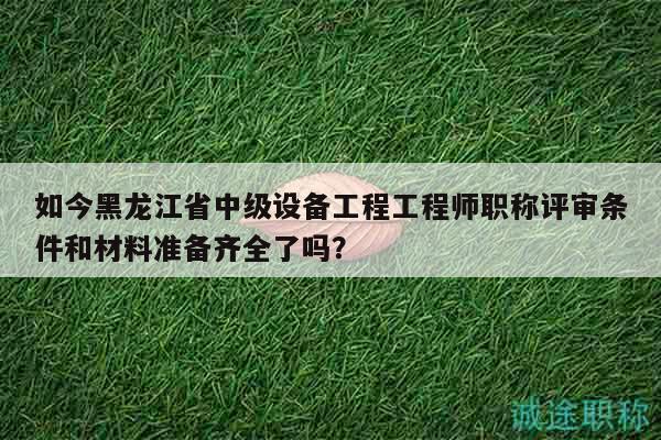 如今黑龙江省中级设备工程工程师职称评审条件和材料准备齐全了吗？