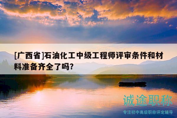 [广西省]石油化工中级工程师评审条件和材料准备齐全了吗？