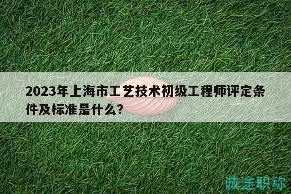 2023年上海市工艺技术初级工程师评定条件及标准是什么？