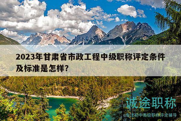 2023年甘肃省市政工程中级职称评定条件及标准是怎样？