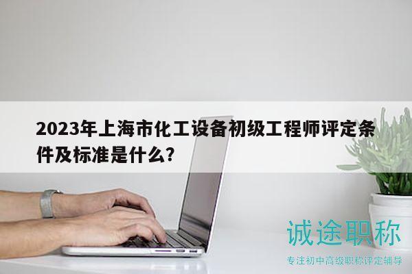 2023年上海市化工设备初级工程师评定条件及标准是什么？