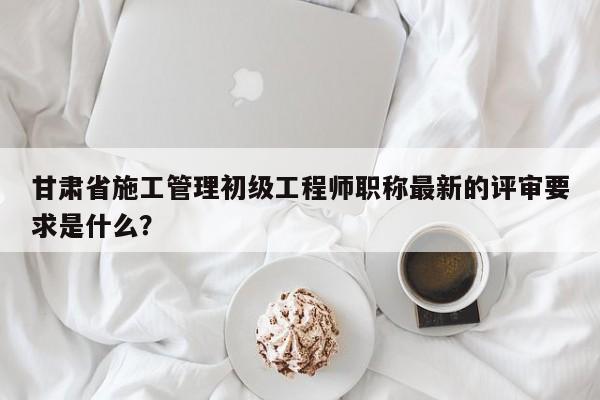 甘肃省施工管理初级工程师职称最新的评审要求是什么？