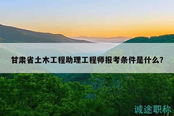 甘肃省土木工程助理工程师报考条件是什么？