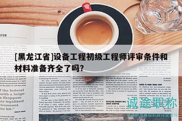 [黑龙江省]设备工程初级工程师评审条件和材料准备齐全了吗？