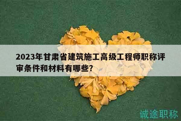 2023年甘肃省建筑施工高级工程师职称评审条件和材料有哪些？