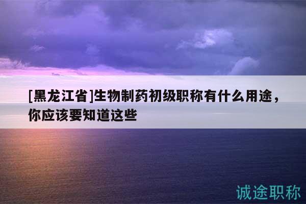 [黑龙江省]生物制药初级职称有什么用途，你应该要知道这些