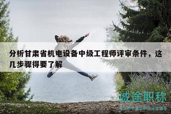 分析甘肃省机电设备中级工程师评审条件，这几步骤得要了解