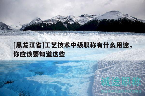 [黑龙江省]工艺技术中级职称有什么用途，你应该要知道这些