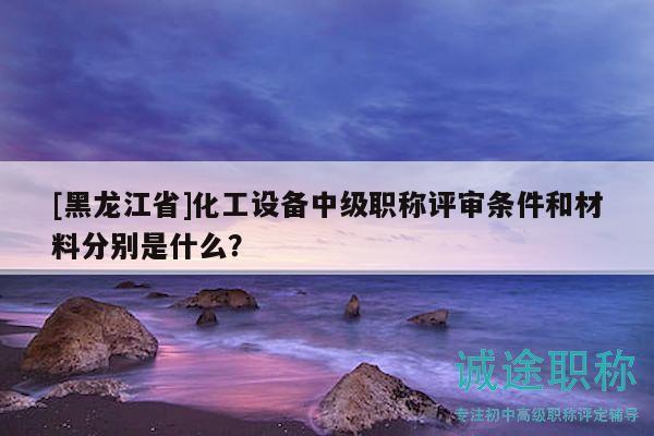[黑龙江省]化工设备中级职称评审条件和材料分别是什么？