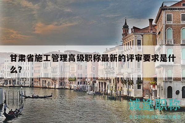 甘肃省施工管理高级职称最新的评审要求是什么？
