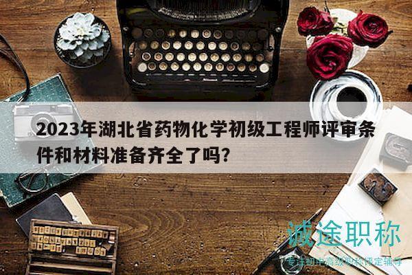 2023年湖北省药物化学初级工程师评审条件和材料准备齐全了吗？