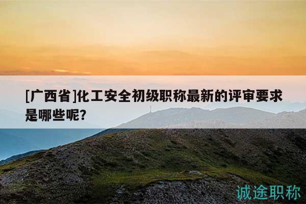 [广西省]化工安全初级职称最新的评审要求是哪些呢？