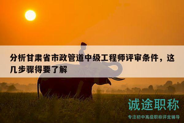 分析甘肃省市政管道中级工程师评审条件，这几步骤得要了解