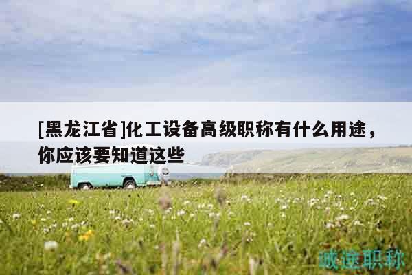 [黑龙江省]化工设备高级职称有什么用途，你应该要知道这些