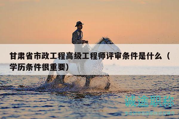 甘肃省市政工程高级工程师评审条件是什么（学历条件很重要）