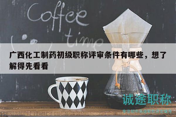 广西化工制药初级职称评审条件有哪些，想了解得先看看
