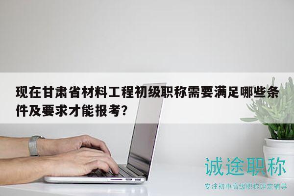 现在甘肃省材料工程初级职称需要满足哪些条件及要求才能报考？