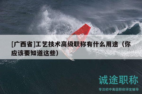 [广西省]工艺技术高级职称有什么用途（你应该要知道这些）