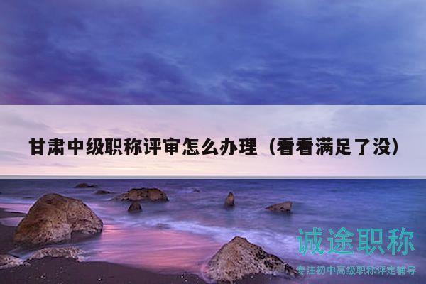 甘肃中级职称评审怎么办理（看看满足了没）