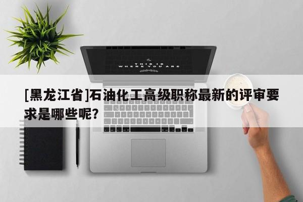 [黑龙江省]石油化工高级职称最新的评审要求是哪些呢？