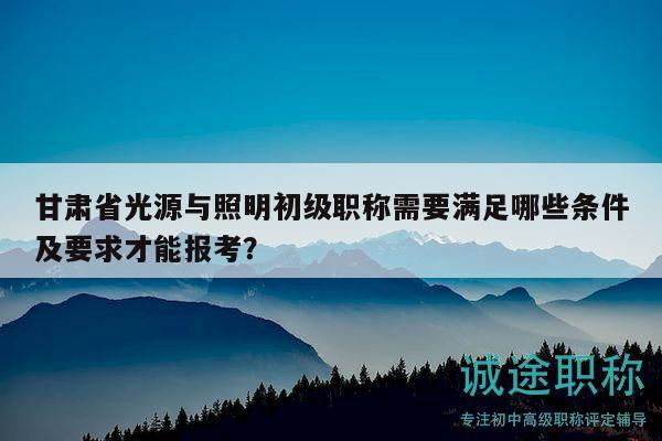 甘肃省光源与照明初级职称需要满足哪些条件及要求才能报考？