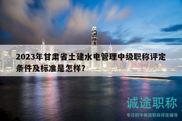 2023年甘肃省土建水电管理中级职称评定条件及标准是怎样？