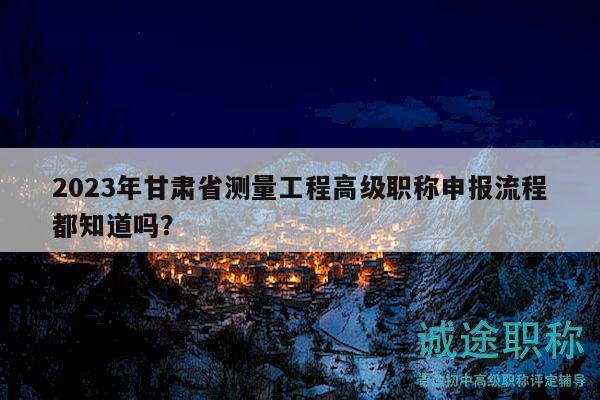 2023年甘肃省测量工程高级职称申报流程都知道吗？