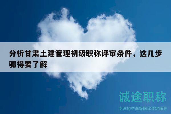 分析甘肃土建管理初级职称评审条件，这几步骤得要了解