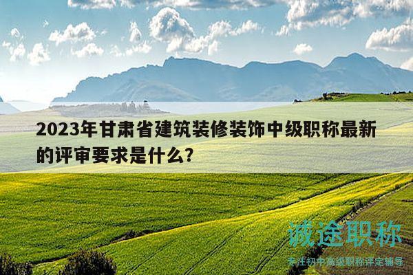 2023年甘肃省建筑装修装饰中级职称最新的评审要求是什么？